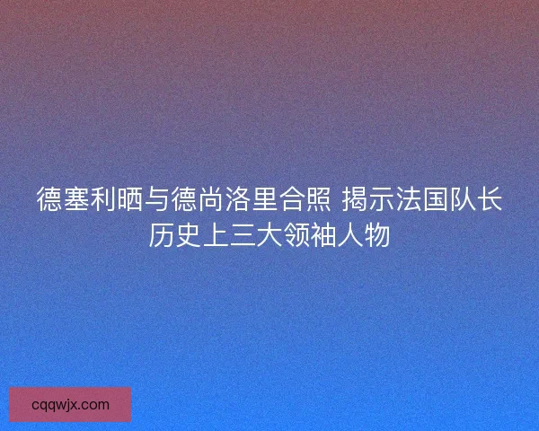 德塞利晒与德尚洛里合照 揭示法国队长历史上三大领袖人物