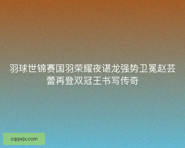羽球世锦赛国羽荣耀夜谌龙强势卫冕赵芸蕾再登双冠王书写传奇