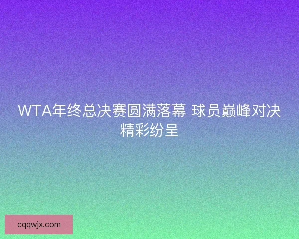 WTA年终总决赛圆满落幕 球员巅峰对决精彩纷呈