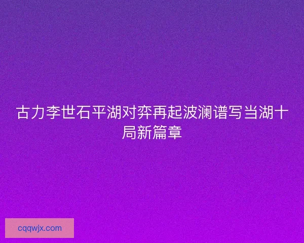 古力李世石平湖对弈再起波澜谱写当湖十局新篇章