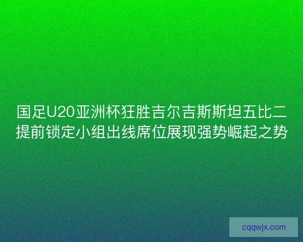 国足U20亚洲杯狂胜吉尔吉斯斯坦五比二提前锁定小组出线席位展现强势崛起之势