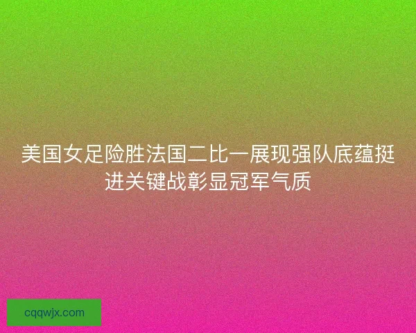 美国女足险胜法国二比一展现强队底蕴挺进关键战彰显冠军气质