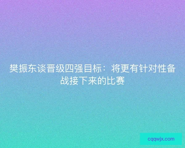 樊振东谈晋级四强目标：将更有针对性备战接下来的比赛