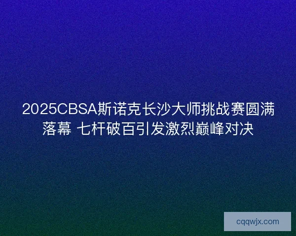 2025CBSA斯诺克长沙大师挑战赛圆满落幕 七杆破百引发激烈巅峰对决 2025CBSA斯诺克长沙大师挑战赛圆满落幕 七杆破百引发激烈巅峰对决