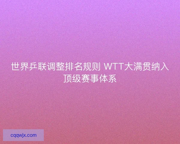世界乒联调整排名规则 WTT大满贯纳入顶级赛事体系 世界乒联调整排名规则 WTT大满贯纳入顶级赛事体系