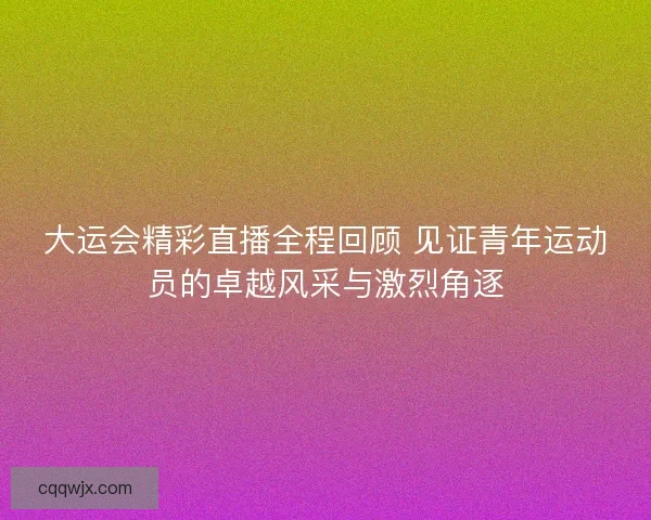 大运会精彩直播全程回顾 见证青年运动员的卓越风采与激烈角逐