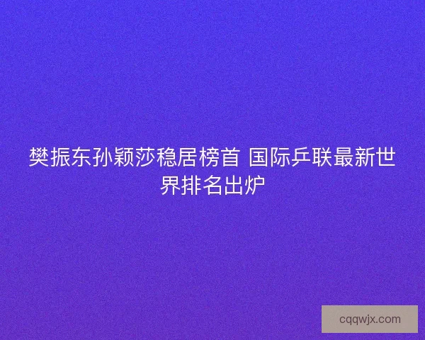 樊振东孙颖莎稳居榜首 国际乒联最新世界排名出炉 樊振东孙颖莎稳居榜首 国际乒联最新世界排名出炉