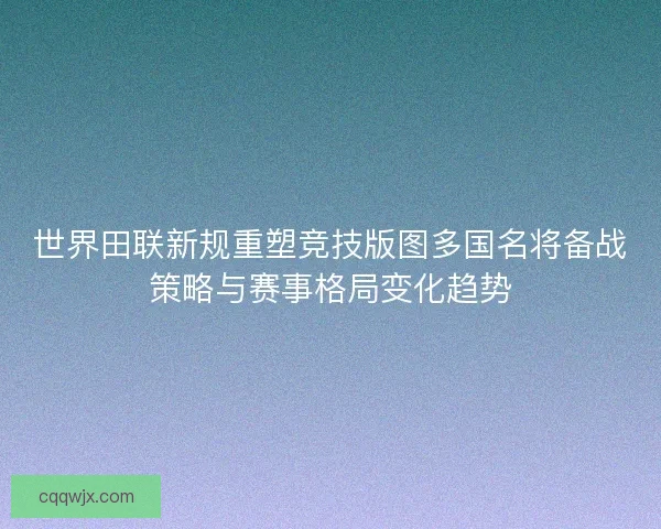 世界田联新规重塑竞技版图多国名将备战策略与赛事格局变化趋势