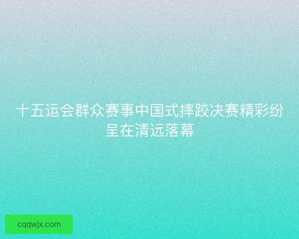 十五运会群众赛事中国式摔跤决赛精彩纷呈在清远落幕