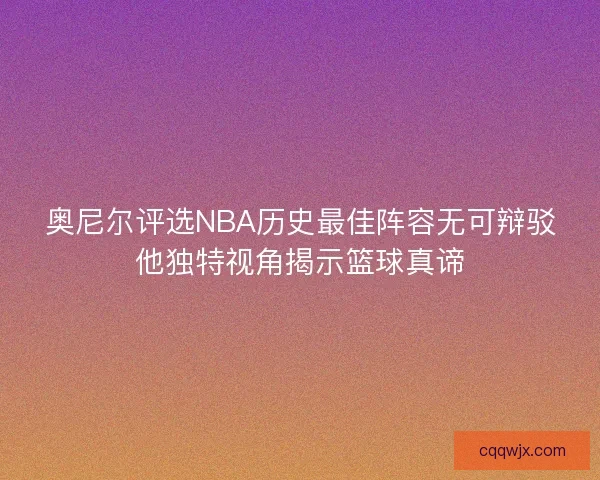 奥尼尔评选NBA历史最佳阵容无可辩驳他独特视角揭示篮球真谛