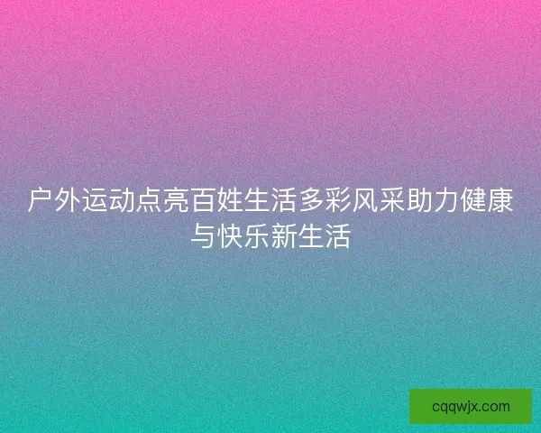 户外运动点亮百姓生活多彩风采助力健康与快乐新生活
