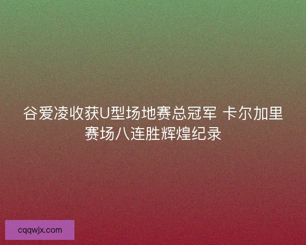 谷爱凌收获U型场地赛总冠军 卡尔加里赛场八连胜辉煌纪录