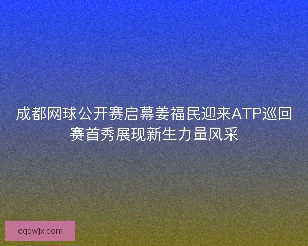 成都网球公开赛启幕姜福民迎来ATP巡回赛首秀展现新生力量风采