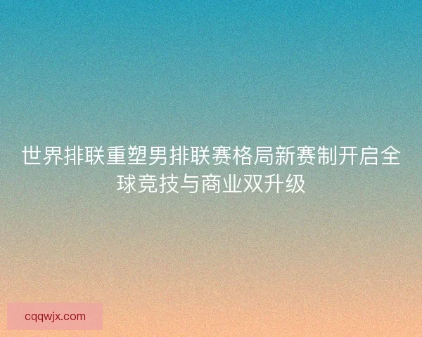 世界排联重塑男排联赛格局新赛制开启全球竞技与商业双升级