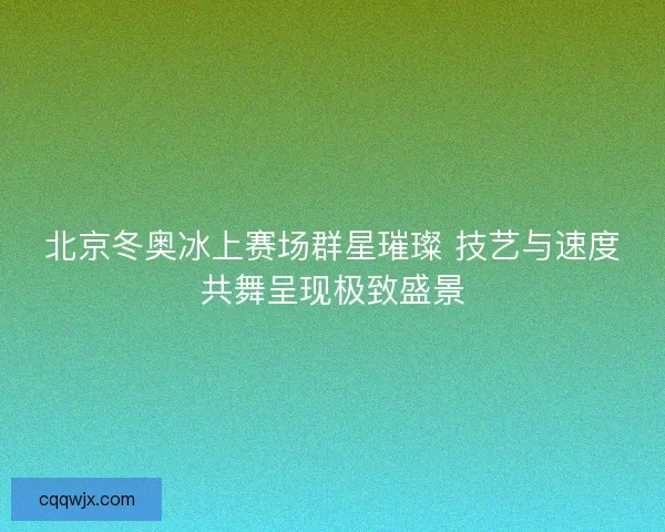 北京冬奥冰上赛场群星璀璨 技艺与速度共舞呈现极致盛景