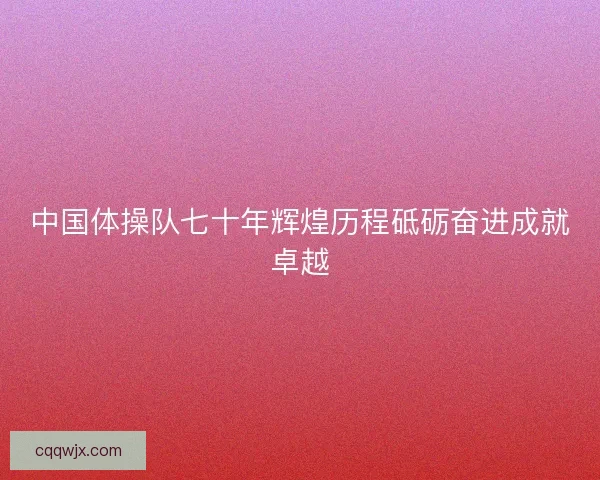 中国体操队七十年辉煌历程砥砺奋进成就卓越 中国体操队七十年辉煌历程砥砺奋进成就卓越